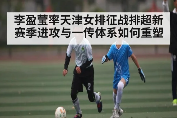 李盈莹率天津女排征战排超新赛季进攻与一传体系如何重塑