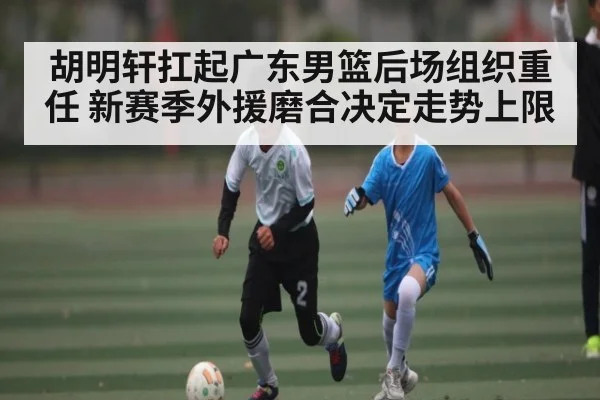 胡明轩扛起广东男篮后场组织重任 新赛季外援磨合决定走势上限